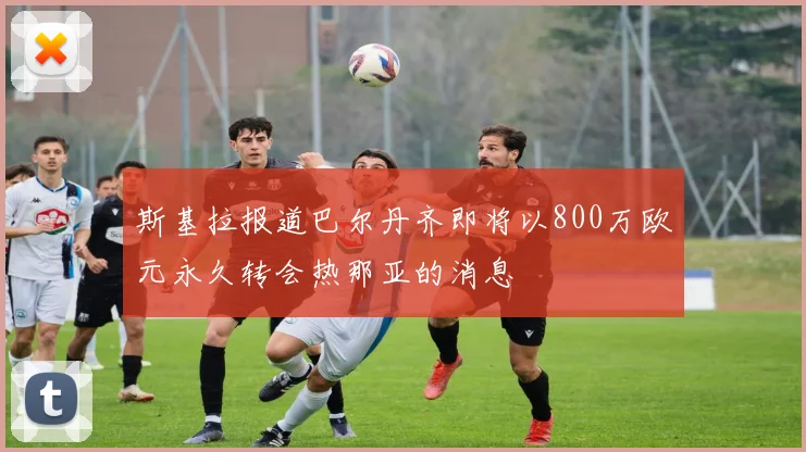 斯基拉报道巴尔丹齐即将以800万欧元永久转会热那亚的消息