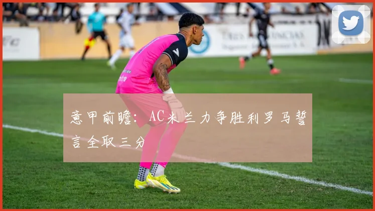 意甲前瞻：AC米兰力争胜利罗马誓言全取三分