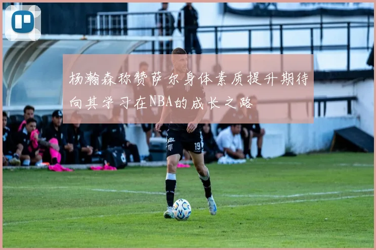 杨瀚森称赞萨尔身体素质提升期待向其学习在NBA的成长之路