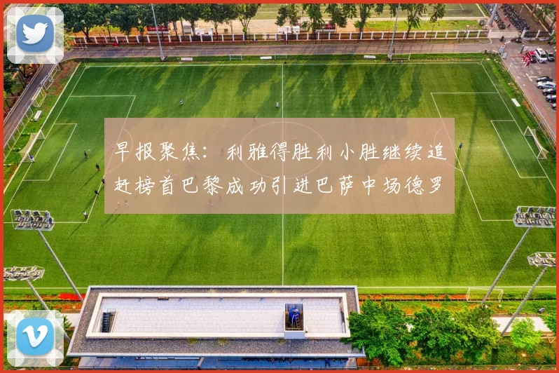 早报聚焦：利雅得胜利小胜继续追赶榜首巴黎成功引进巴萨中场德罗