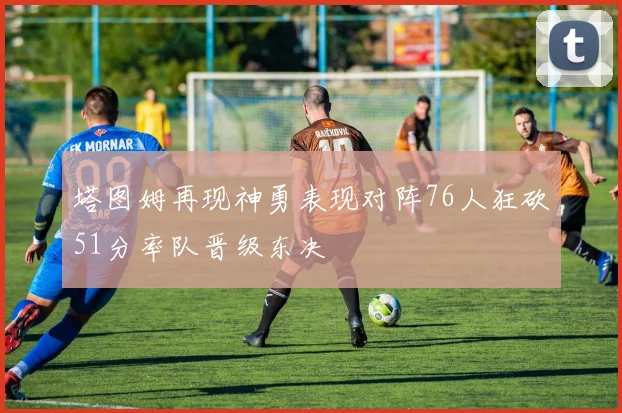 塔图姆再现神勇表现对阵76人狂砍51分率队晋级东决