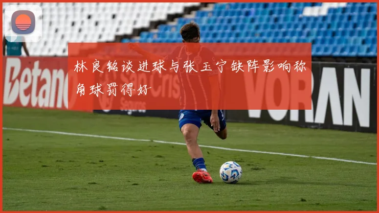林良铭谈进球与张玉宁缺阵影响称角球罚得好