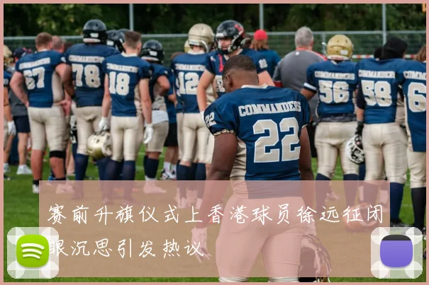 赛前升旗仪式上香港球员徐远征闭眼沉思引发热议