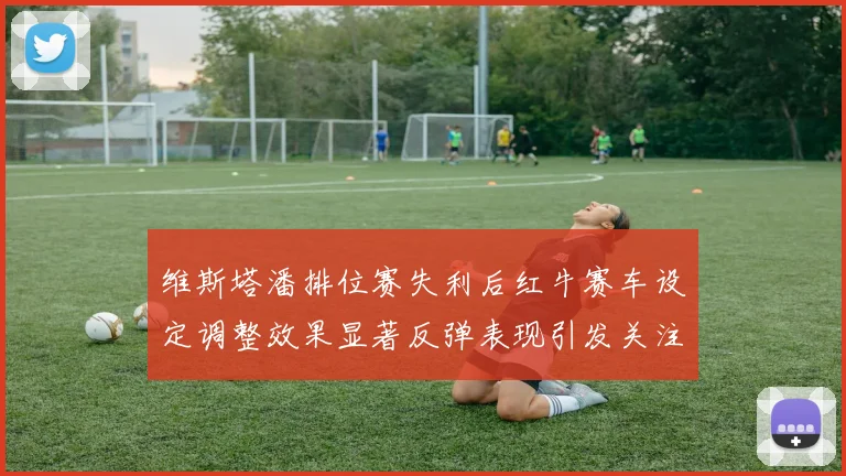 维斯塔潘排位赛失利后红牛赛车设定调整效果显著反弹表现引发关注