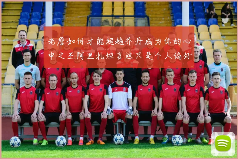 老詹如何才能超越乔丹成为你的心中之王阿里扎坦言这只是个人偏好