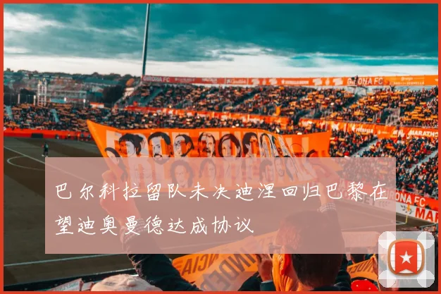巴尔科拉留队未决迪涅回归巴黎在望迪奥曼德达成协议